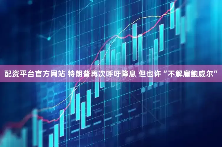 配资平台官方网站 特朗普再次呼吁降息 但也许“不解雇鲍威尔”