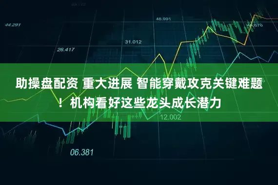 助操盘配资 重大进展 智能穿戴攻克关键难题！机构看好这些龙头成长潜力