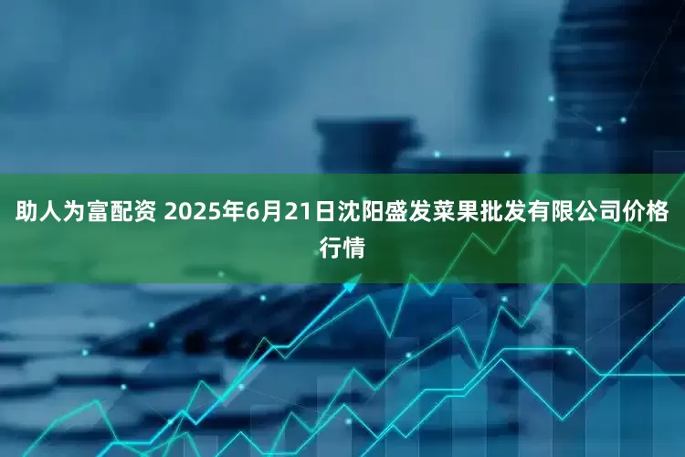 助人为富配资 2025年6月21日沈阳盛发菜果批发有限公司价格行情