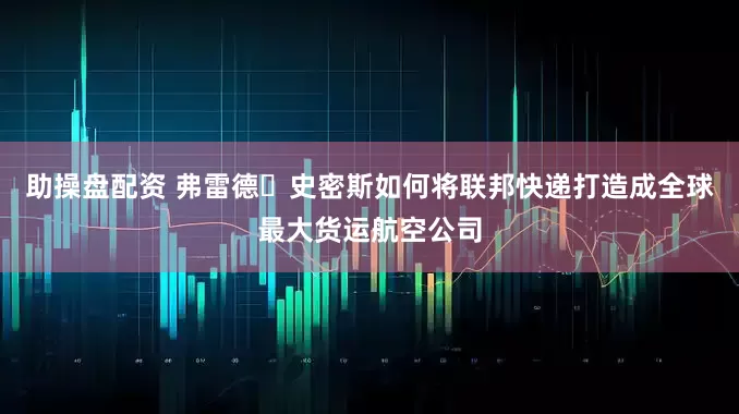 助操盘配资 弗雷德・史密斯如何将联邦快递打造成全球最大货运航空公司