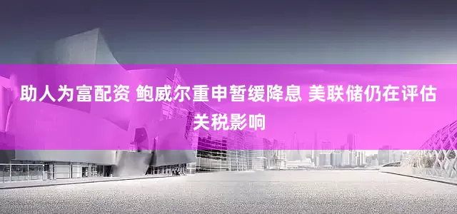 助人为富配资 鲍威尔重申暂缓降息 美联储仍在评估关税影响