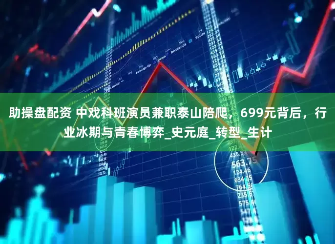 助操盘配资 中戏科班演员兼职泰山陪爬，699元背后，行业冰期与青春博弈_史元庭_转型_生计