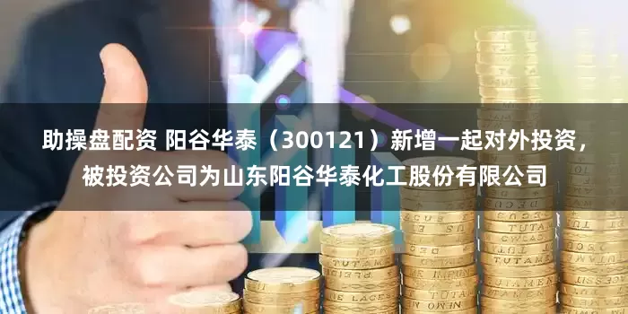助操盘配资 阳谷华泰（300121）新增一起对外投资，被投资公司为山东阳谷华泰化工股份有限公司