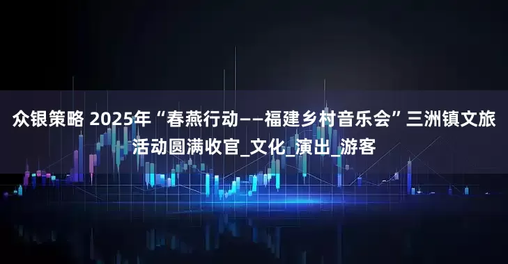 众银策略 2025年“春燕行动——福建乡村音乐会”三洲镇文旅活动圆满收官_文化_演出_游客