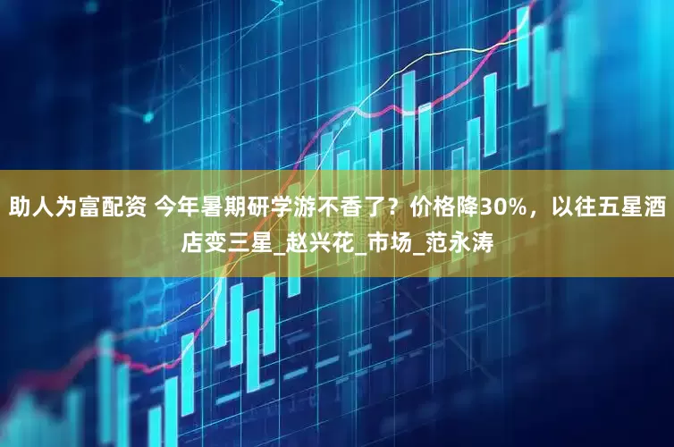 助人为富配资 今年暑期研学游不香了？价格降30%，以往五星酒店变三星_赵兴花_市场_范永涛