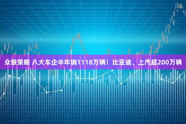 众银策略 八大车企半年销1118万辆！比亚迪、上汽超200万辆