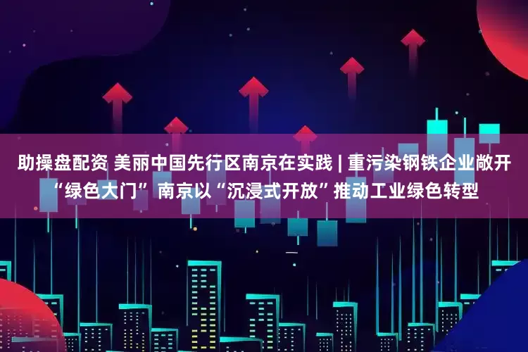 助操盘配资 美丽中国先行区南京在实践 | 重污染钢铁企业敞开“绿色大门” 南京以“沉浸式开放”推动工业绿色转型
