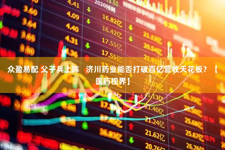众盈易配 父子兵上阵   济川药业能否打破百亿营收天花板？【医药视界】