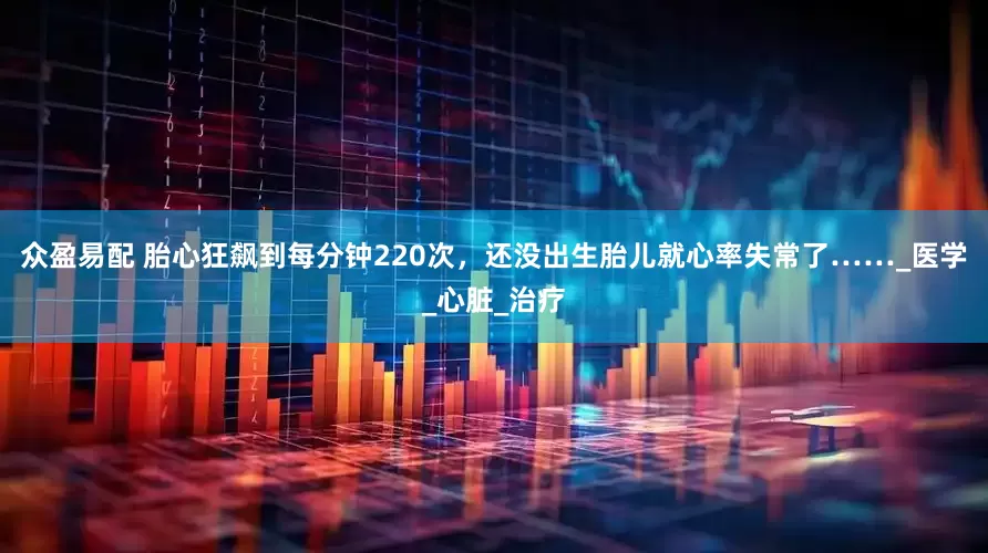 众盈易配 胎心狂飙到每分钟220次，还没出生胎儿就心率失常了……_医学_心脏_治疗