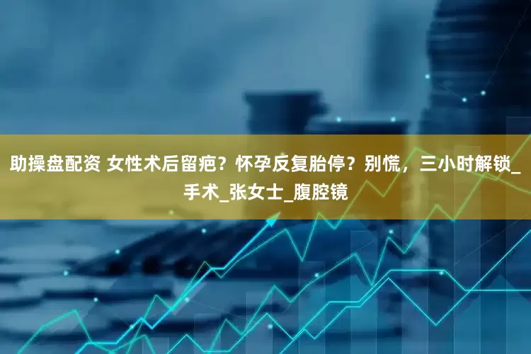 助操盘配资 女性术后留疤？怀孕反复胎停？别慌，三小时解锁_手术_张女士_腹腔镜