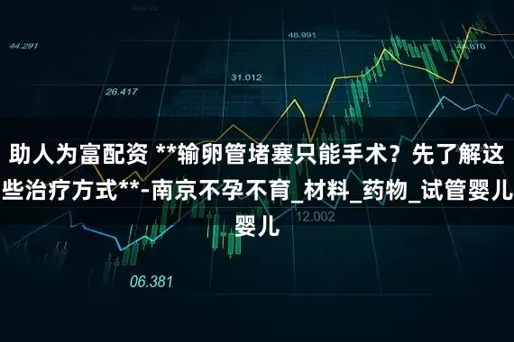 助人为富配资 **输卵管堵塞只能手术？先了解这些治疗方式**-南京不孕不育_材料_药物_试管婴儿