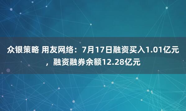 众银策略 用友网络：7月17日融资买入1.01亿元，融资融券余额12.28亿元