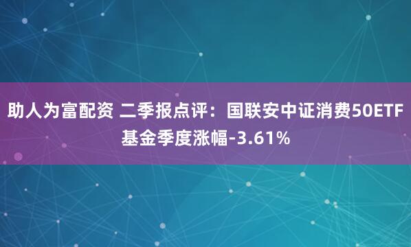 助人为富配资 二季报点评：国联安中证消费50ETF基金季度涨幅-3.61%
