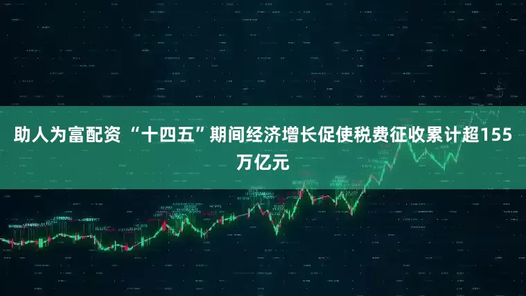 助人为富配资 “十四五”期间经济增长促使税费征收累计超155万亿元