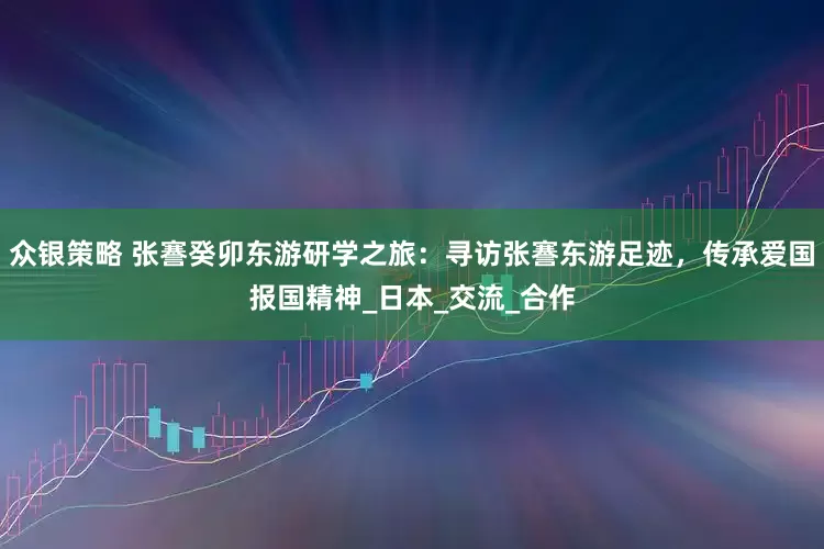众银策略 张謇癸卯东游研学之旅：寻访张謇东游足迹，传承爱国报国精神_日本_交流_合作