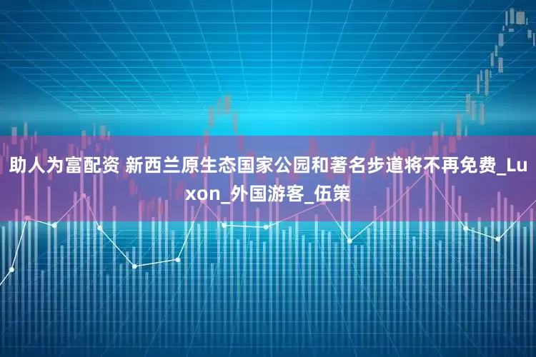 助人为富配资 新西兰原生态国家公园和著名步道将不再免费_Luxon_外国游客_伍策