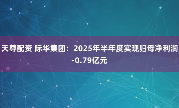 天尊配资 际华集团：2025年半年度实现归母净利润-0.79亿元