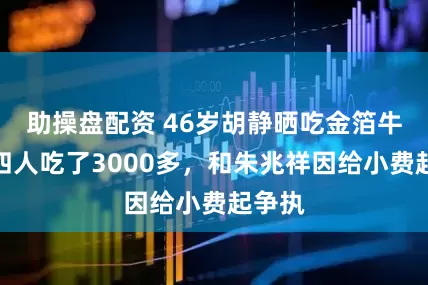 助操盘配资 46岁胡静晒吃金箔牛排，四人吃了3000多，和朱兆祥因给小费起争执