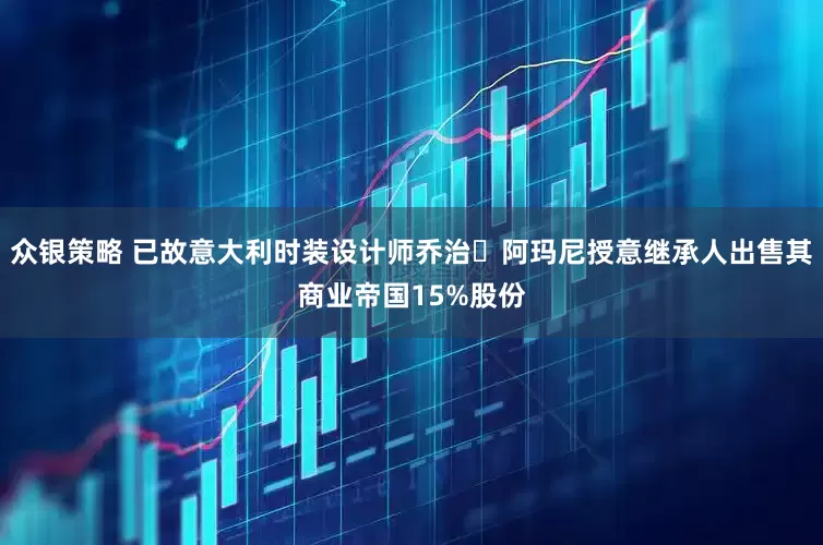 众银策略 已故意大利时装设计师乔治・阿玛尼授意继承人出售其商业帝国15%股份