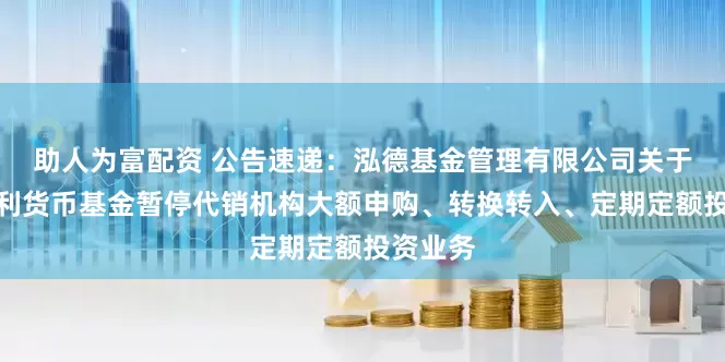 助人为富配资 公告速递：泓德基金管理有限公司关于泓德泓利货币基金暂停代销机构大额申购、转换转入、定期定额投资业务