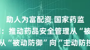 助人为富配资 国家药监局局长李利：推动药品安全管理从“被动防御”向“主动防控”转型