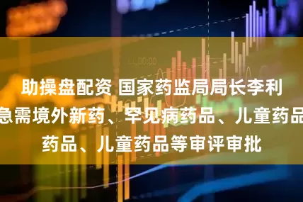 助操盘配资 国家药监局局长李利：加快临床急需境外新药、罕见病药品、儿童药品等审评审批