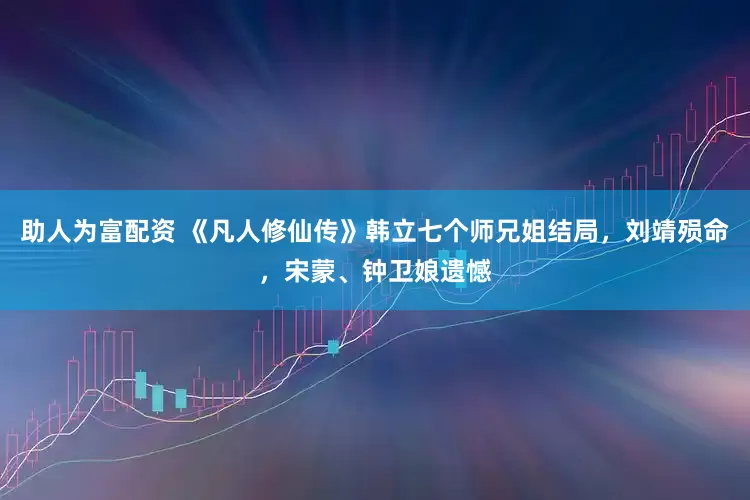 助人为富配资 《凡人修仙传》韩立七个师兄姐结局，刘靖殒命，宋蒙、钟卫娘遗憾