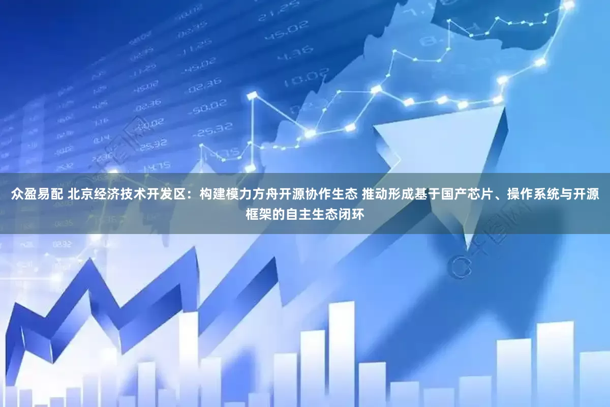 众盈易配 北京经济技术开发区：构建模力方舟开源协作生态 推动形成基于国产芯片、操作系统与开源框架的自主生态闭环