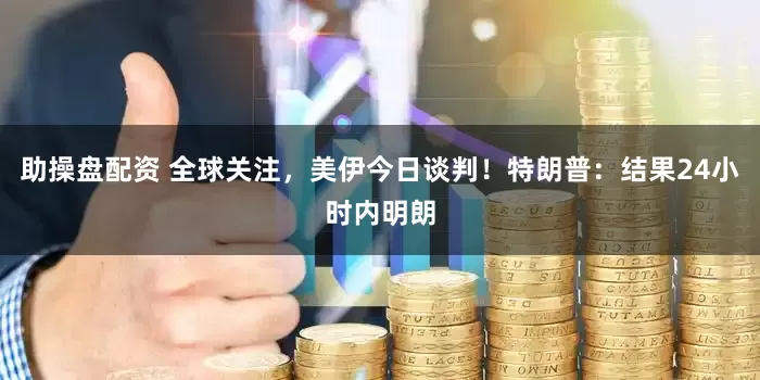 助操盘配资 全球关注，美伊今日谈判！特朗普：结果24小时内明朗